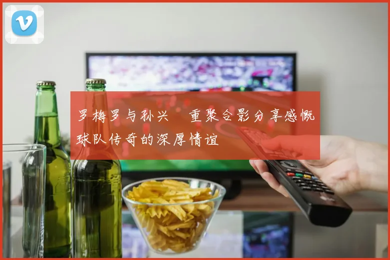 罗梅罗与孙兴慜重聚合影分享感慨球队传奇的深厚情谊