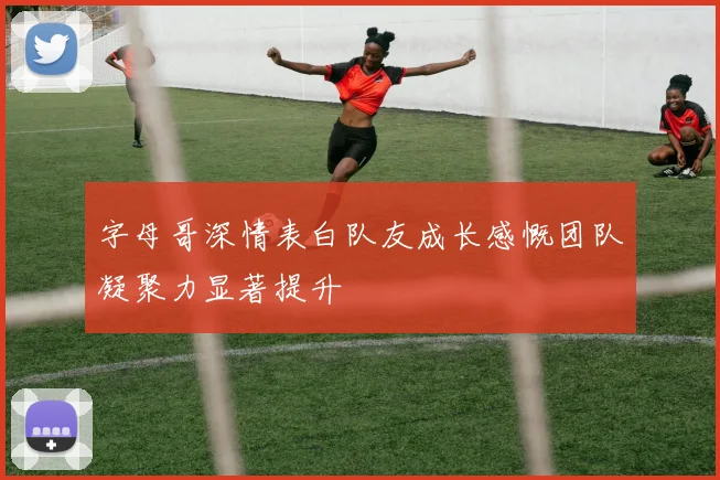 字母哥深情表白队友成长感慨团队凝聚力显著提升