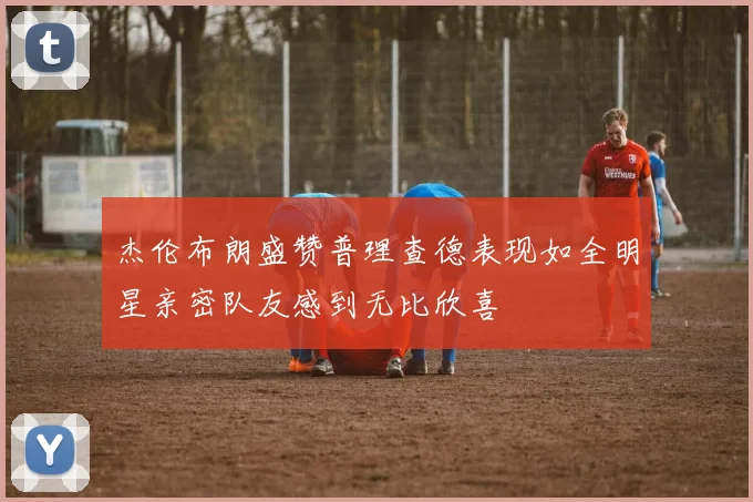 杰伦布朗盛赞普理查德表现如全明星亲密队友感到无比欣喜