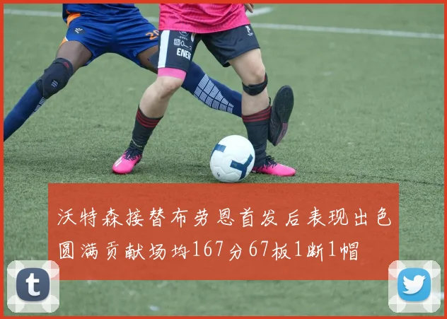 沃特森接替布劳恩首发后表现出色圆满贡献场均167分67板1断1帽