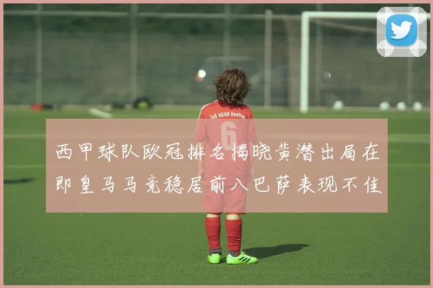 西甲球队欧冠排名揭晓黄潜出局在即皇马马竞稳居前八巴萨表现不佳位列第十五