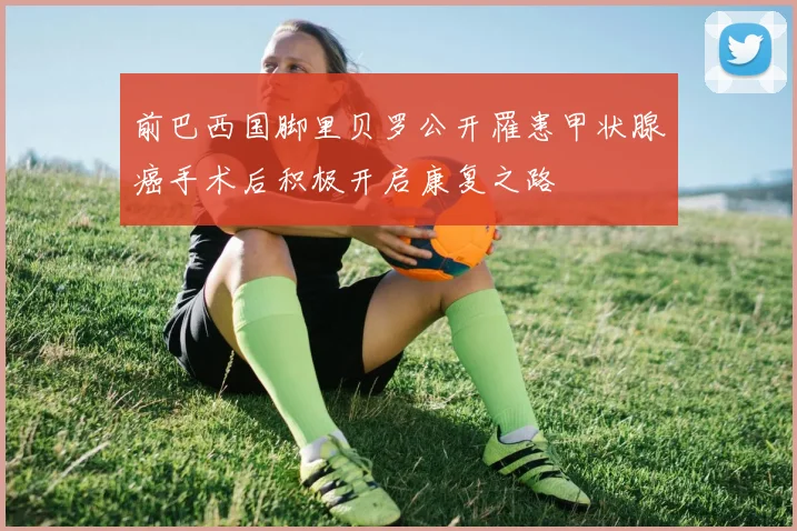前巴西国脚里贝罗公开罹患甲状腺癌手术后积极开启康复之路
