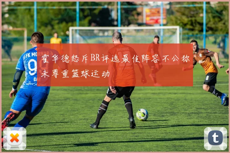 霍华德怒斥BR评选最佳阵容不公称未尊重篮球运动