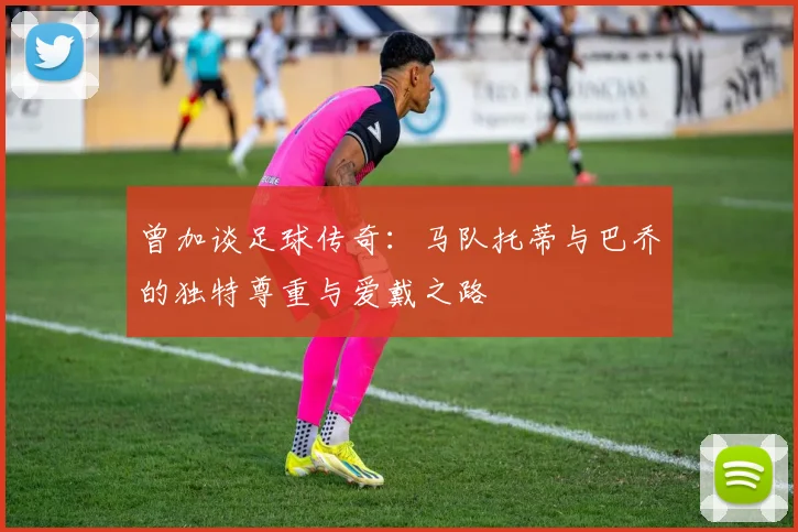 曾加谈足球传奇：马队托蒂与巴乔的独特尊重与爱戴之路